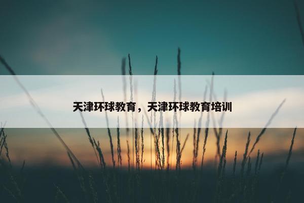 天津环球教育，天津环球教育培训