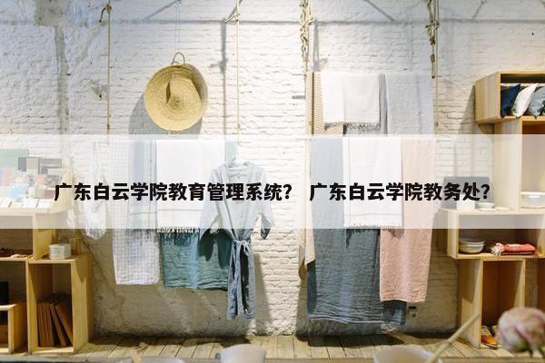 广东白云学院教育管理系统？ 广东白云学院教务处？