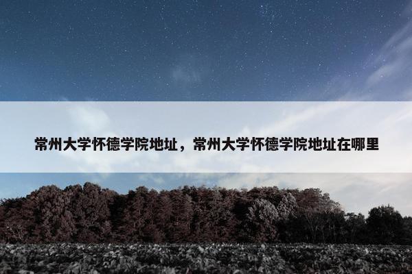常州大学怀德学院地址，常州大学怀德学院地址在哪里