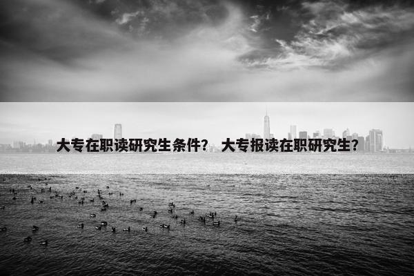 大专在职读研究生条件？ 大专报读在职研究生？