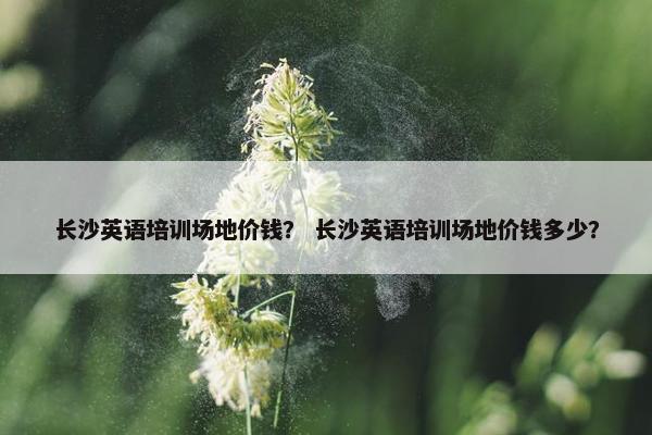 长沙英语培训场地价钱？ 长沙英语培训场地价钱多少？