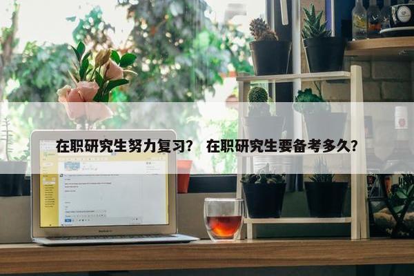 在职研究生努力复习？ 在职研究生要备考多久？
