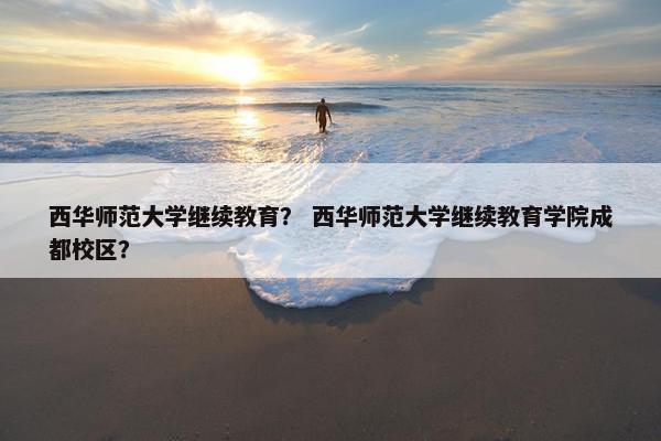 西华师范大学继续教育？ 西华师范大学继续教育学院成都校区？
