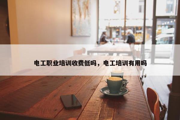 电工职业培训收费低吗，电工培训有用吗