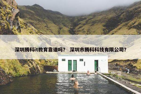 深圳腾科it教育靠谱吗？ 深圳市腾科科技有限公司？