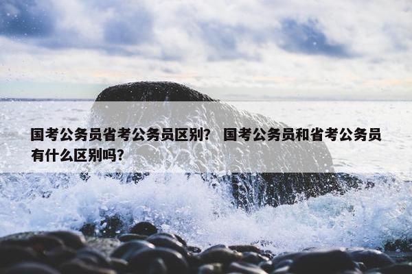 国考公务员省考公务员区别？ 国考公务员和省考公务员有什么区别吗？