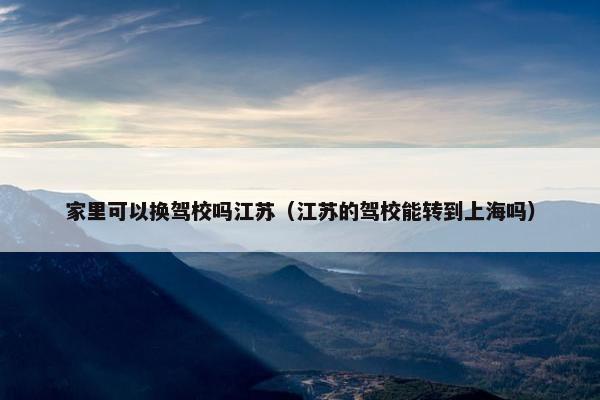 家里可以换驾校吗江苏（江苏的驾校能转到上海吗）