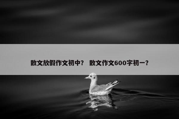 散文放假作文初中？ 散文作文600字初一？