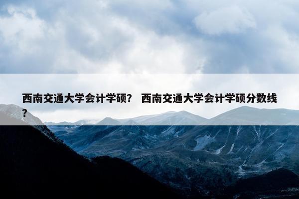 西南交通大学会计学硕？ 西南交通大学会计学硕分数线？