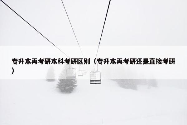 专升本再考研本科考研区别（专升本再考研还是直接考研）