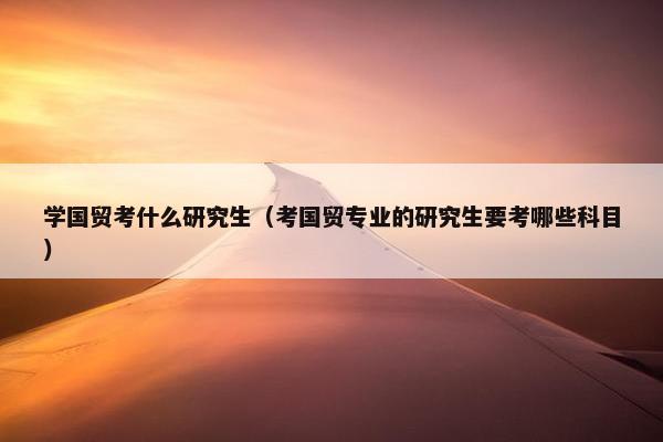 学国贸考什么研究生（考国贸专业的研究生要考哪些科目）