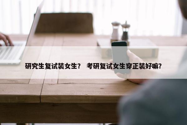 研究生复试装女生？ 考研复试女生穿正装好嘛？