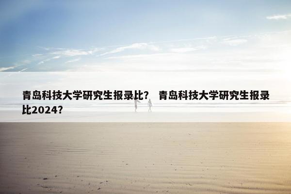 青岛科技大学研究生报录比？ 青岛科技大学研究生报录比2024？