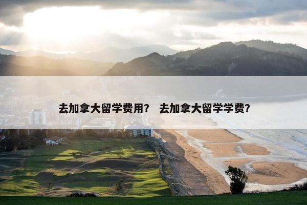 去加拿大留学费用？ 去加拿大留学学费？