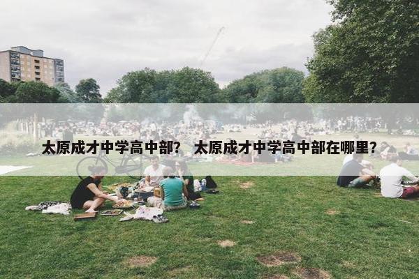 太原成才中学高中部？ 太原成才中学高中部在哪里？