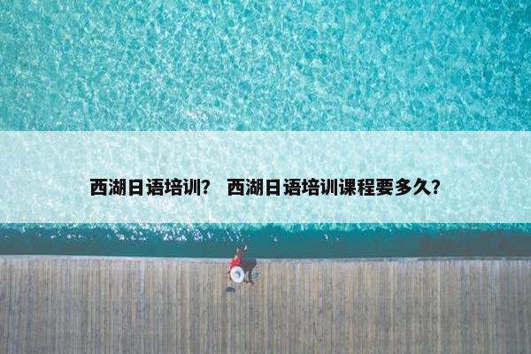 西湖日语培训？ 西湖日语培训课程要多久？