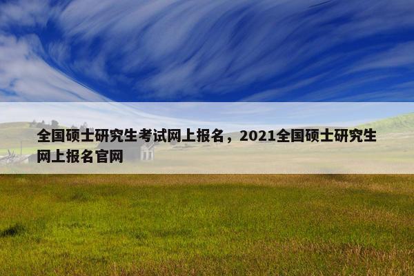 全国硕士研究生考试网上报名，2021全国硕士研究生网上报名官网