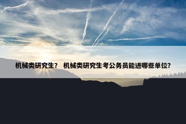 机械类研究生？ 机械类研究生考公务员能进哪些单位？