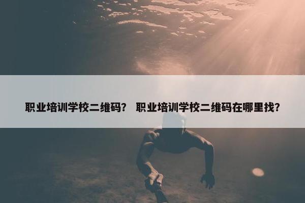 职业培训学校二维码？ 职业培训学校二维码在哪里找？