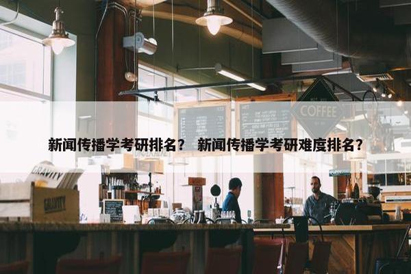 新闻传播学考研排名？ 新闻传播学考研难度排名？