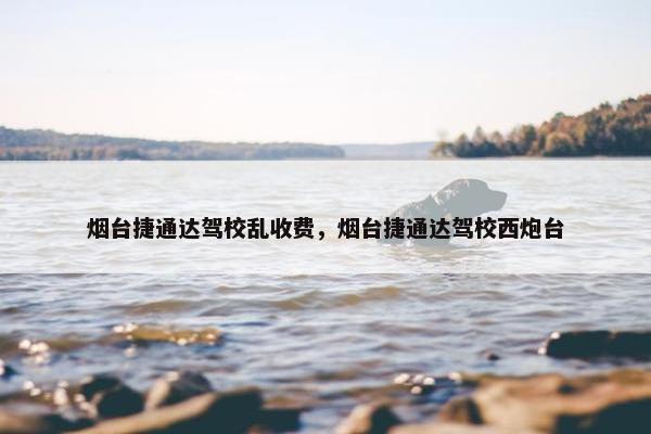 烟台捷通达驾校乱收费，烟台捷通达驾校西炮台