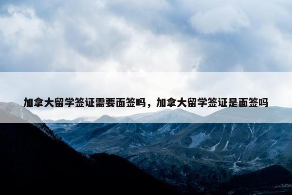 加拿大留学签证需要面签吗，加拿大留学签证是面签吗