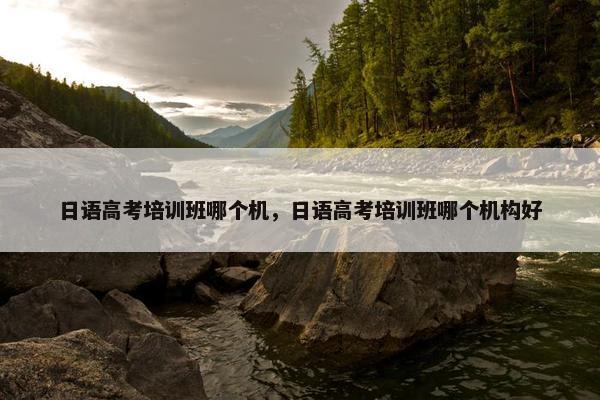 日语高考培训班哪个机，日语高考培训班哪个机构好