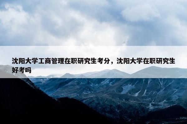 沈阳大学工商管理在职研究生考分，沈阳大学在职研究生好考吗