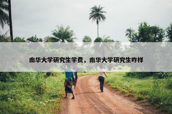 南华大学研究生学费，南华大学研究生咋样