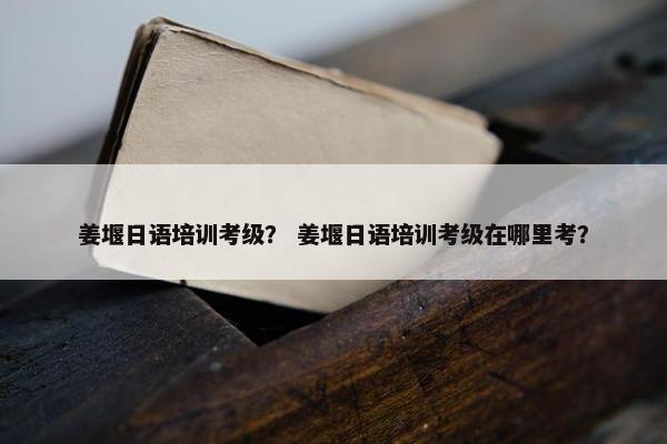 姜堰日语培训考级？ 姜堰日语培训考级在哪里考？