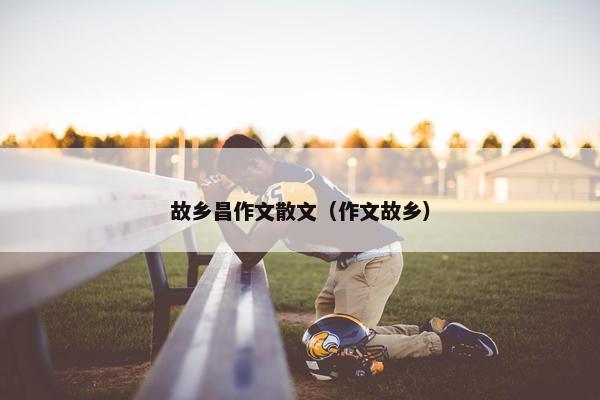 故乡昌作文散文（作文故乡）
