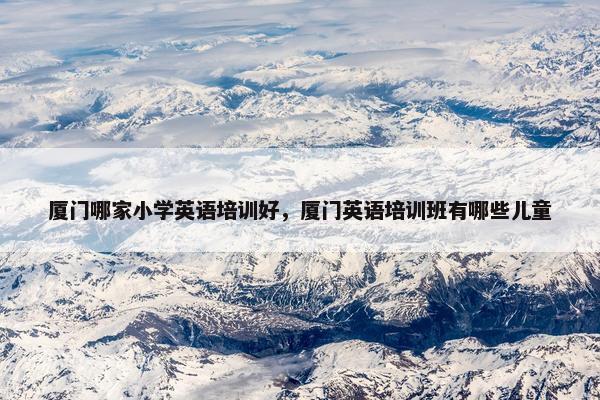 厦门哪家小学英语培训好，厦门英语培训班有哪些儿童