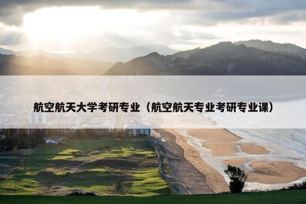 航空航天大学考研专业（航空航天专业考研专业课）