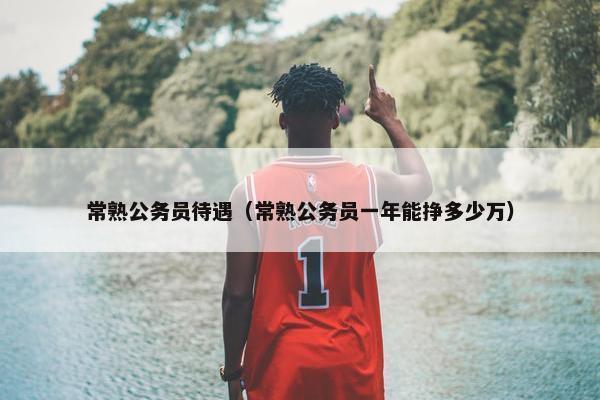常熟公务员待遇（常熟公务员一年能挣多少万）
