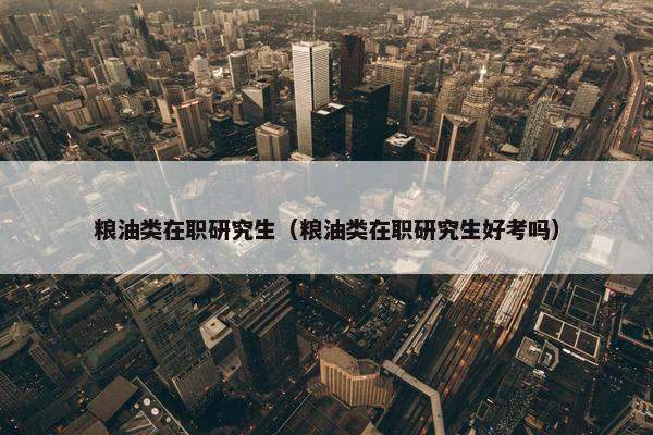 粮油类在职研究生（粮油类在职研究生好考吗）