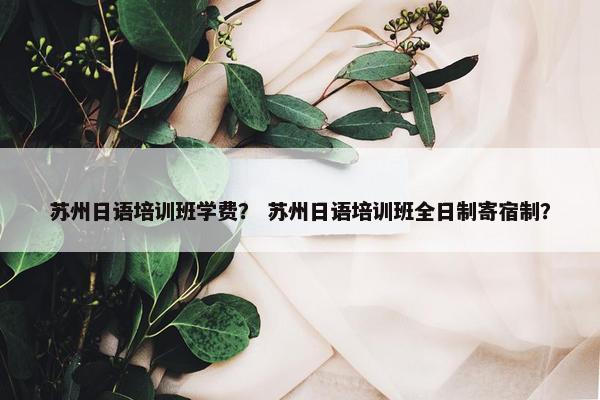 苏州日语培训班学费？ 苏州日语培训班全日制寄宿制？