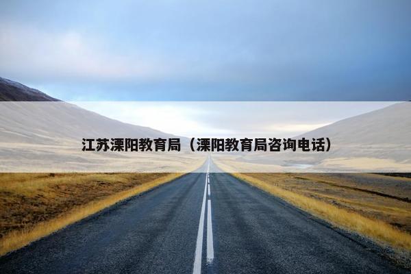 江苏溧阳教育局（溧阳教育局咨询电话）