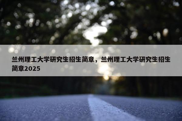 兰州理工大学研究生招生简章，兰州理工大学研究生招生简章2025