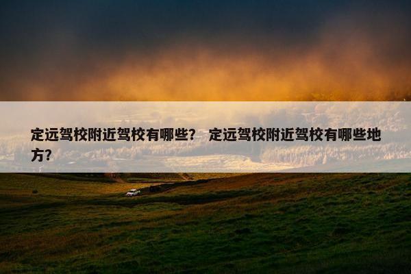 定远驾校附近驾校有哪些？ 定远驾校附近驾校有哪些地方？