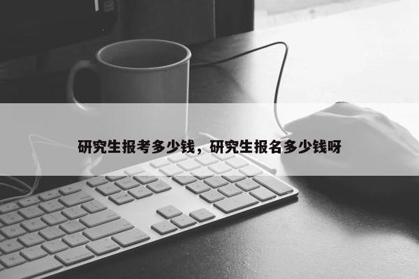 研究生报考多少钱，研究生报名多少钱呀