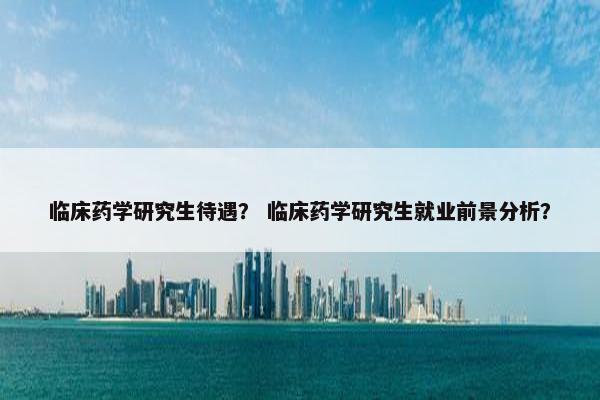 临床药学研究生待遇？ 临床药学研究生就业前景分析？