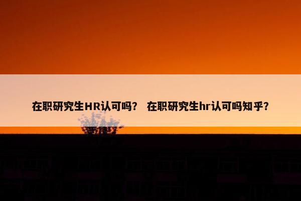 在职研究生HR认可吗？ 在职研究生hr认可吗知乎？