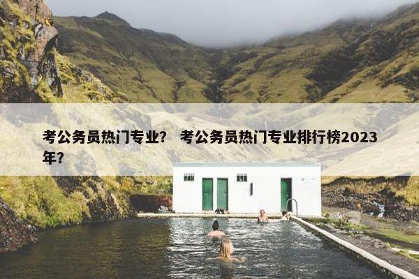 考公务员热门专业？ 考公务员热门专业排行榜2023年？