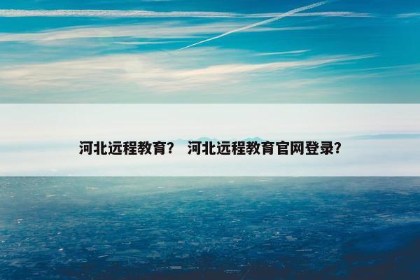 河北远程教育？ 河北远程教育官网登录？