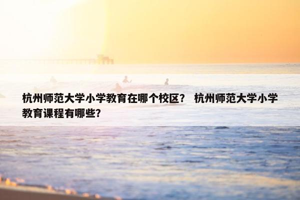 杭州师范大学小学教育在哪个校区？ 杭州师范大学小学教育课程有哪些？