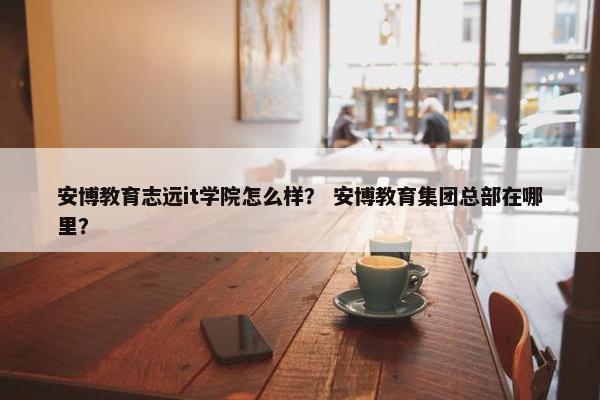 安博教育志远it学院怎么样？ 安博教育集团总部在哪里？
