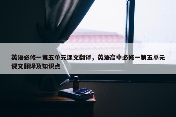 英语必修一第五单元课文翻译，英语高中必修一第五单元课文翻译及知识点