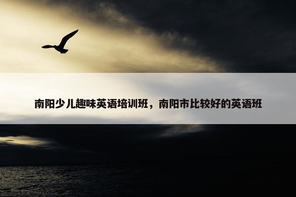 南阳少儿趣味英语培训班，南阳市比较好的英语班