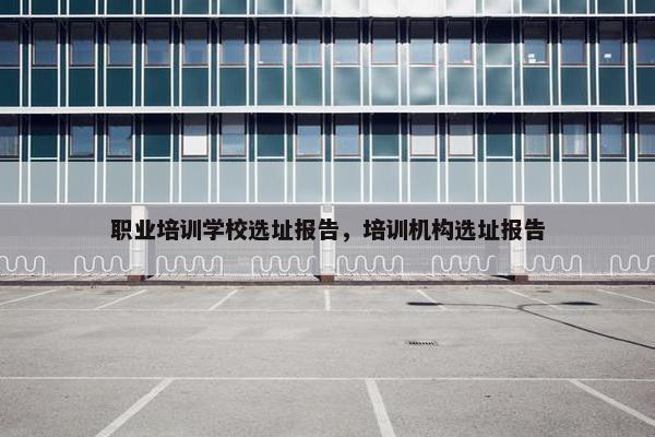 职业培训学校选址报告，培训机构选址报告