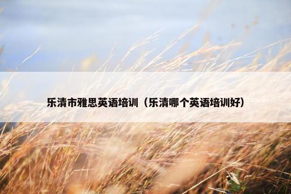 乐清市雅思英语培训（乐清哪个英语培训好）